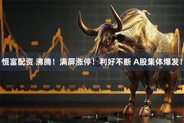 恒富配资 沸腾！满屏涨停！利好不断 A股集体爆发！