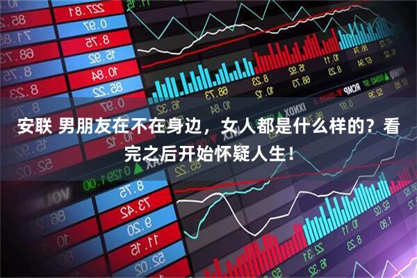 安联 男朋友在不在身边，女人都是什么样的？看完之后开始怀疑人生！