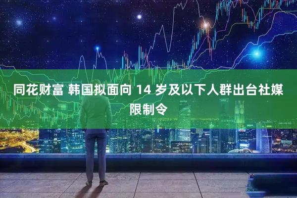 同花财富 韩国拟面向 14 岁及以下人群出台社媒限制令